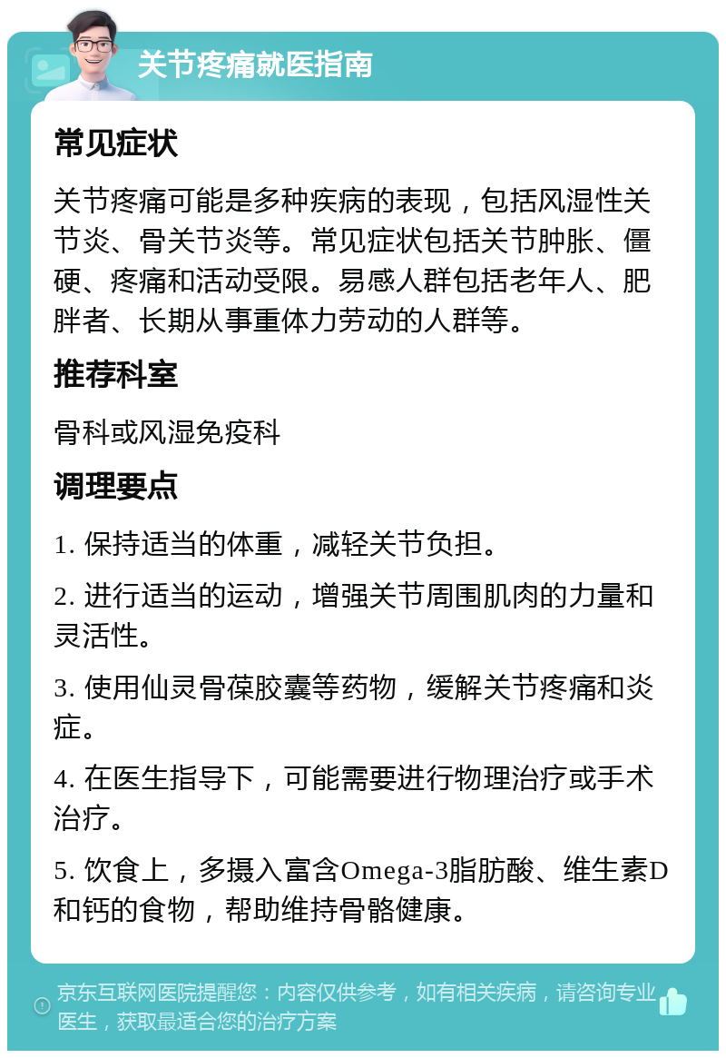 关节疼痛就医指南 常见症状 关节疼痛可能是多种疾病的表现，包括风湿性关节炎、骨关节炎等。常见症状包括关节肿胀、僵硬、疼痛和活动受限。易感人群包括老年人、肥胖者、长期从事重体力劳动的人群等。 推荐科室 骨科或风湿免疫科 调理要点 1. 保持适当的体重，减轻关节负担。 2. 进行适当的运动，增强关节周围肌肉的力量和灵活性。 3. 使用仙灵骨葆胶囊等药物，缓解关节疼痛和炎症。 4. 在医生指导下，可能需要进行物理治疗或手术治疗。 5. 饮食上，多摄入富含Omega-3脂肪酸、维生素D和钙的食物，帮助维持骨骼健康。