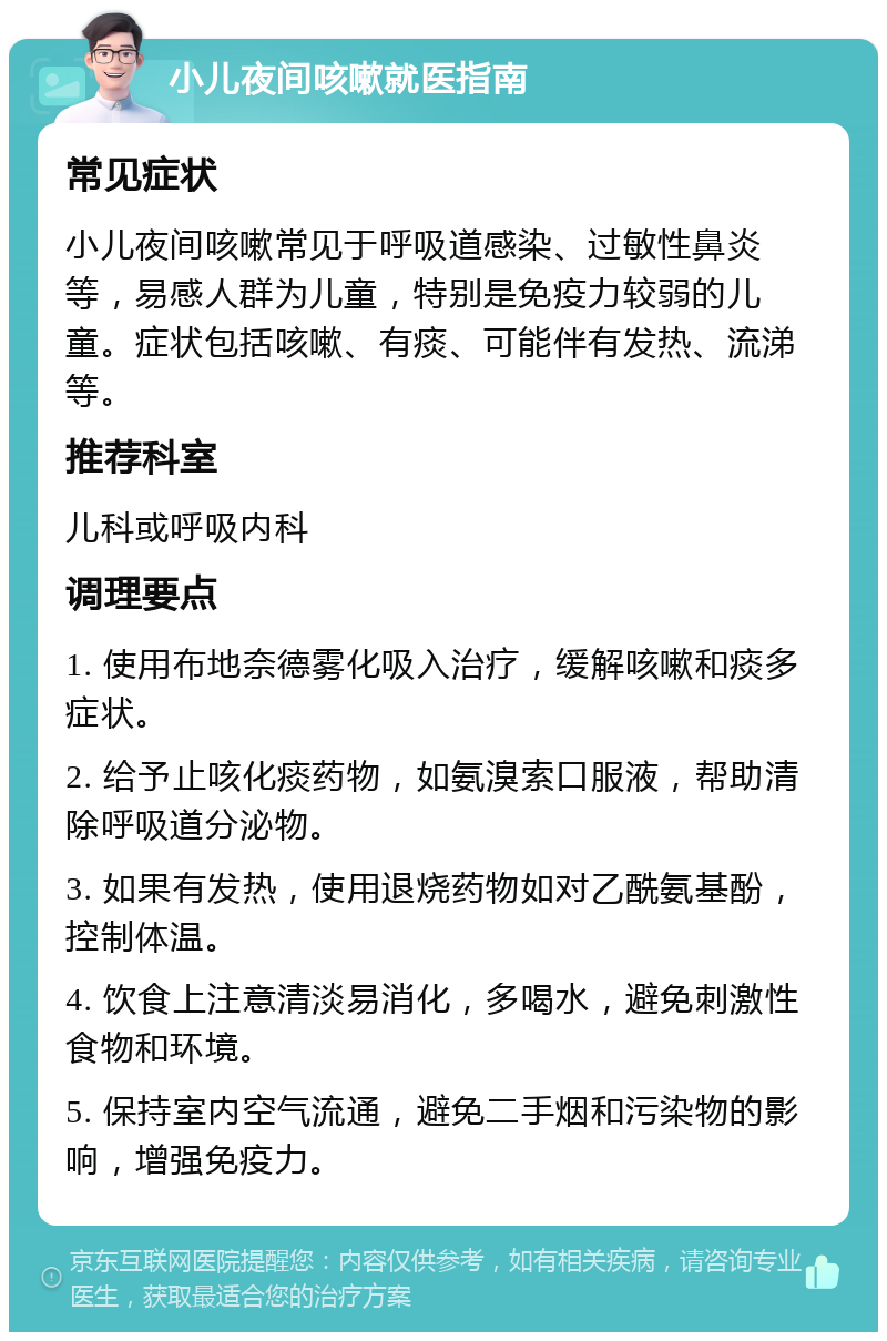 小儿夜间咳嗽就医指南 常见症状 小儿夜间咳嗽常见于呼吸道感染、过敏性鼻炎等，易感人群为儿童，特别是免疫力较弱的儿童。症状包括咳嗽、有痰、可能伴有发热、流涕等。 推荐科室 儿科或呼吸内科 调理要点 1. 使用布地奈德雾化吸入治疗，缓解咳嗽和痰多症状。 2. 给予止咳化痰药物，如氨溴索口服液，帮助清除呼吸道分泌物。 3. 如果有发热，使用退烧药物如对乙酰氨基酚，控制体温。 4. 饮食上注意清淡易消化，多喝水，避免刺激性食物和环境。 5. 保持室内空气流通，避免二手烟和污染物的影响，增强免疫力。