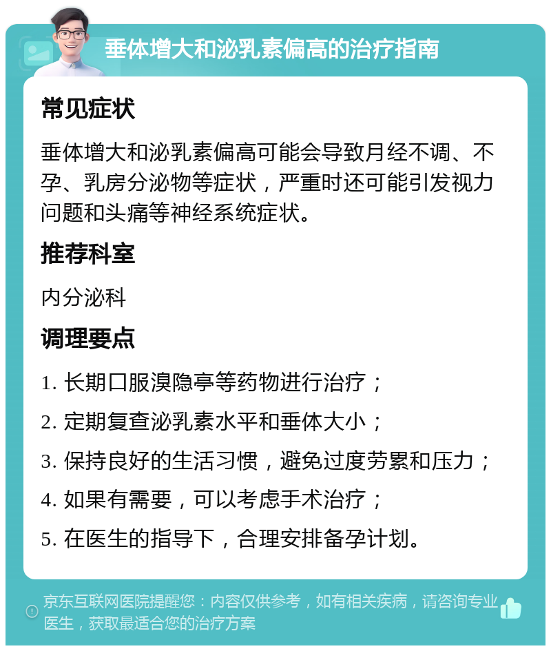 垂体增大和泌乳素偏高的治疗指南 常见症状 垂体增大和泌乳素偏高可能会导致月经不调、不孕、乳房分泌物等症状，严重时还可能引发视力问题和头痛等神经系统症状。 推荐科室 内分泌科 调理要点 1. 长期口服溴隐亭等药物进行治疗； 2. 定期复查泌乳素水平和垂体大小； 3. 保持良好的生活习惯，避免过度劳累和压力； 4. 如果有需要，可以考虑手术治疗； 5. 在医生的指导下，合理安排备孕计划。