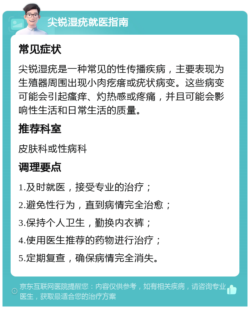 尖锐湿疣就医指南 常见症状 尖锐湿疣是一种常见的性传播疾病，主要表现为生殖器周围出现小肉疙瘩或疣状病变。这些病变可能会引起瘙痒、灼热感或疼痛，并且可能会影响性生活和日常生活的质量。 推荐科室 皮肤科或性病科 调理要点 1.及时就医，接受专业的治疗； 2.避免性行为，直到病情完全治愈； 3.保持个人卫生，勤换内衣裤； 4.使用医生推荐的药物进行治疗； 5.定期复查，确保病情完全消失。