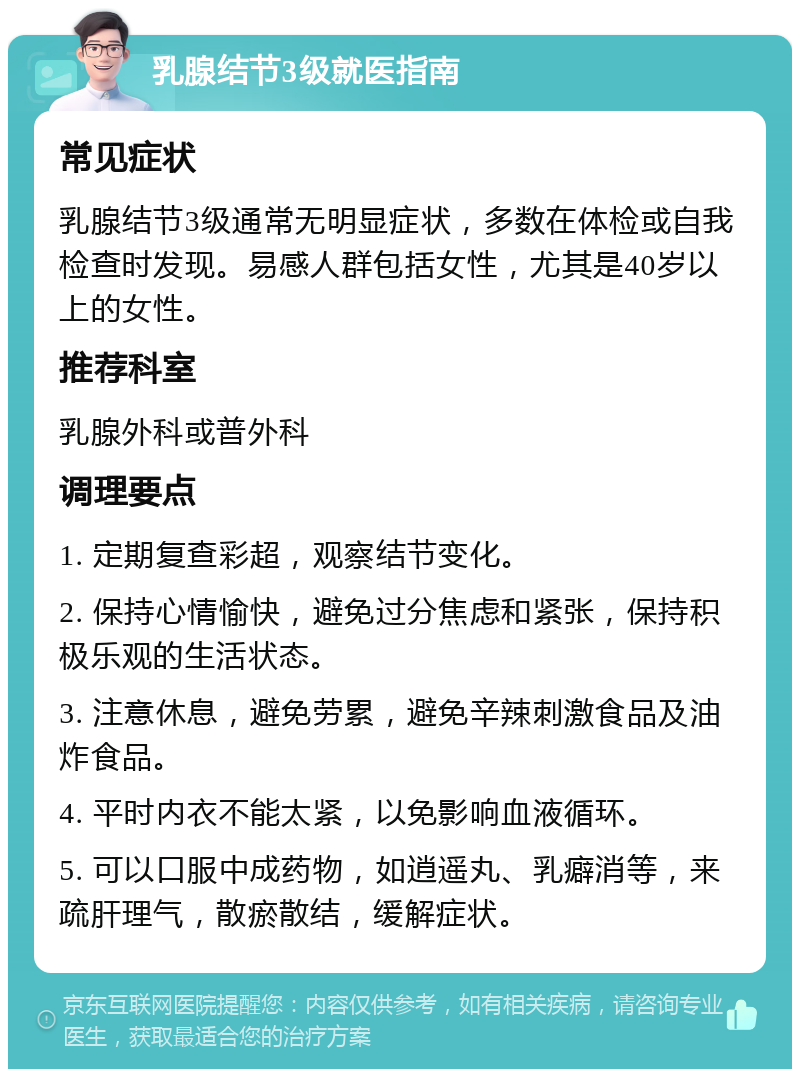 乳腺结节3级就医指南 常见症状 乳腺结节3级通常无明显症状，多数在体检或自我检查时发现。易感人群包括女性，尤其是40岁以上的女性。 推荐科室 乳腺外科或普外科 调理要点 1. 定期复查彩超，观察结节变化。 2. 保持心情愉快，避免过分焦虑和紧张，保持积极乐观的生活状态。 3. 注意休息，避免劳累，避免辛辣刺激食品及油炸食品。 4. 平时内衣不能太紧，以免影响血液循环。 5. 可以口服中成药物，如逍遥丸、乳癖消等，来疏肝理气，散瘀散结，缓解症状。