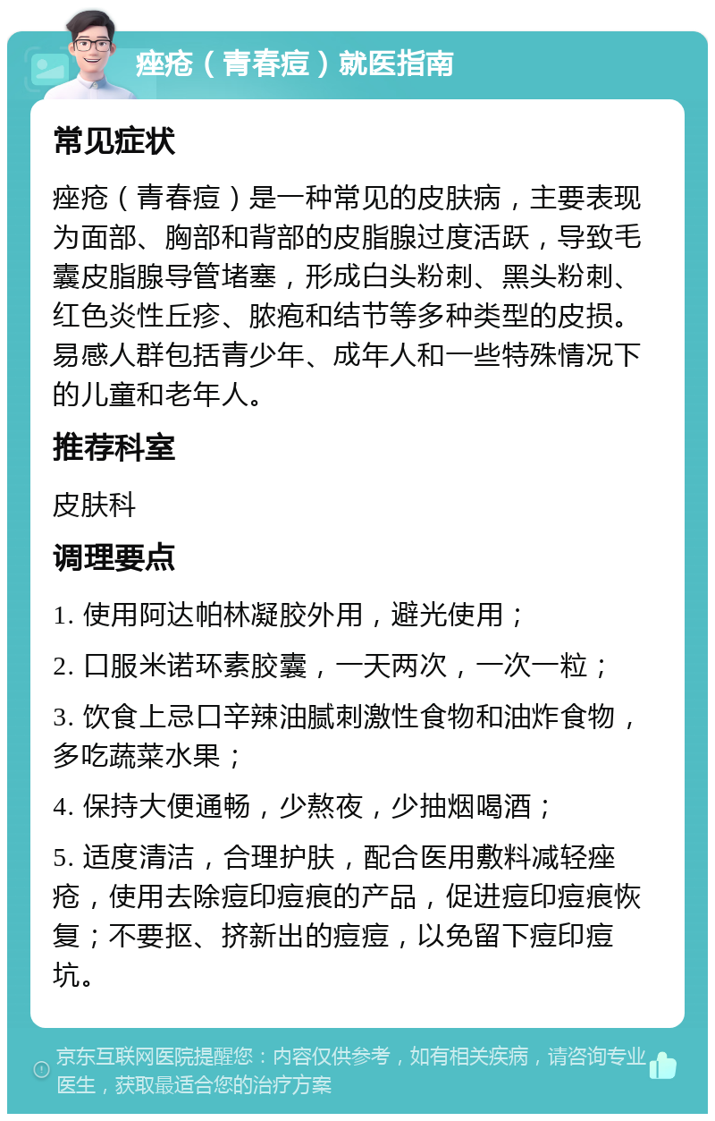 痤疮（青春痘）就医指南 常见症状 痤疮（青春痘）是一种常见的皮肤病，主要表现为面部、胸部和背部的皮脂腺过度活跃，导致毛囊皮脂腺导管堵塞，形成白头粉刺、黑头粉刺、红色炎性丘疹、脓疱和结节等多种类型的皮损。易感人群包括青少年、成年人和一些特殊情况下的儿童和老年人。 推荐科室 皮肤科 调理要点 1. 使用阿达帕林凝胶外用，避光使用； 2. 口服米诺环素胶囊，一天两次，一次一粒； 3. 饮食上忌口辛辣油腻刺激性食物和油炸食物，多吃蔬菜水果； 4. 保持大便通畅，少熬夜，少抽烟喝酒； 5. 适度清洁，合理护肤，配合医用敷料减轻痤疮，使用去除痘印痘痕的产品，促进痘印痘痕恢复；不要抠、挤新出的痘痘，以免留下痘印痘坑。