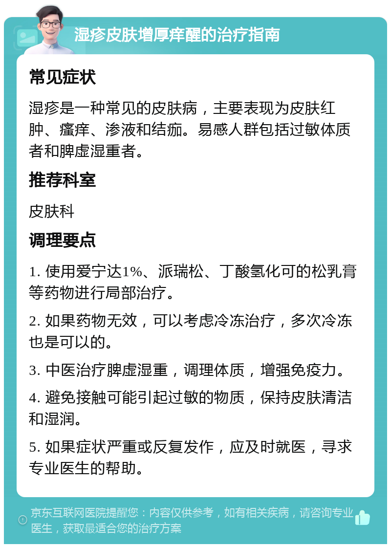 湿疹皮肤增厚痒醒的治疗指南 常见症状 湿疹是一种常见的皮肤病，主要表现为皮肤红肿、瘙痒、渗液和结痂。易感人群包括过敏体质者和脾虚湿重者。 推荐科室 皮肤科 调理要点 1. 使用爱宁达1%、派瑞松、丁酸氢化可的松乳膏等药物进行局部治疗。 2. 如果药物无效，可以考虑冷冻治疗，多次冷冻也是可以的。 3. 中医治疗脾虚湿重，调理体质，增强免疫力。 4. 避免接触可能引起过敏的物质，保持皮肤清洁和湿润。 5. 如果症状严重或反复发作，应及时就医，寻求专业医生的帮助。