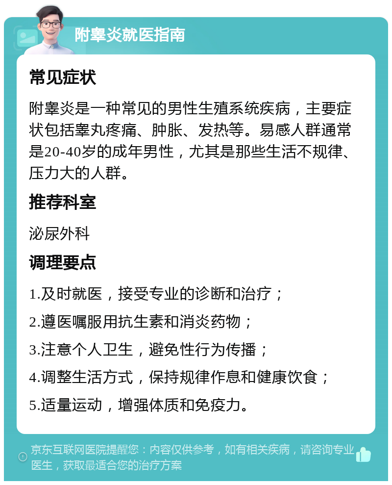 附睾炎就医指南 常见症状 附睾炎是一种常见的男性生殖系统疾病，主要症状包括睾丸疼痛、肿胀、发热等。易感人群通常是20-40岁的成年男性，尤其是那些生活不规律、压力大的人群。 推荐科室 泌尿外科 调理要点 1.及时就医，接受专业的诊断和治疗； 2.遵医嘱服用抗生素和消炎药物； 3.注意个人卫生，避免性行为传播； 4.调整生活方式，保持规律作息和健康饮食； 5.适量运动，增强体质和免疫力。