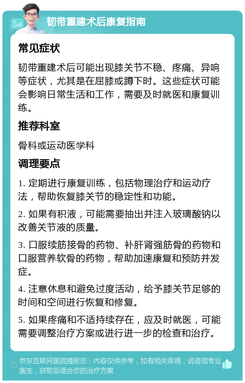 韧带重建术后康复指南 常见症状 韧带重建术后可能出现膝关节不稳、疼痛、异响等症状，尤其是在屈膝或蹲下时。这些症状可能会影响日常生活和工作，需要及时就医和康复训练。 推荐科室 骨科或运动医学科 调理要点 1. 定期进行康复训练，包括物理治疗和运动疗法，帮助恢复膝关节的稳定性和功能。 2. 如果有积液，可能需要抽出并注入玻璃酸钠以改善关节液的质量。 3. 口服续筋接骨的药物、补肝肾强筋骨的药物和口服营养软骨的药物，帮助加速康复和预防并发症。 4. 注意休息和避免过度活动，给予膝关节足够的时间和空间进行恢复和修复。 5. 如果疼痛和不适持续存在，应及时就医，可能需要调整治疗方案或进行进一步的检查和治疗。