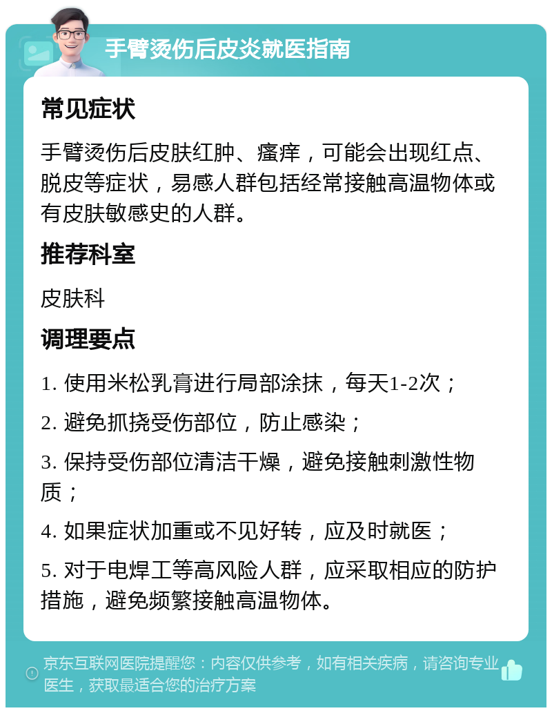 手臂烫伤后皮炎就医指南 常见症状 手臂烫伤后皮肤红肿、瘙痒，可能会出现红点、脱皮等症状，易感人群包括经常接触高温物体或有皮肤敏感史的人群。 推荐科室 皮肤科 调理要点 1. 使用米松乳膏进行局部涂抹，每天1-2次； 2. 避免抓挠受伤部位，防止感染； 3. 保持受伤部位清洁干燥，避免接触刺激性物质； 4. 如果症状加重或不见好转，应及时就医； 5. 对于电焊工等高风险人群，应采取相应的防护措施，避免频繁接触高温物体。