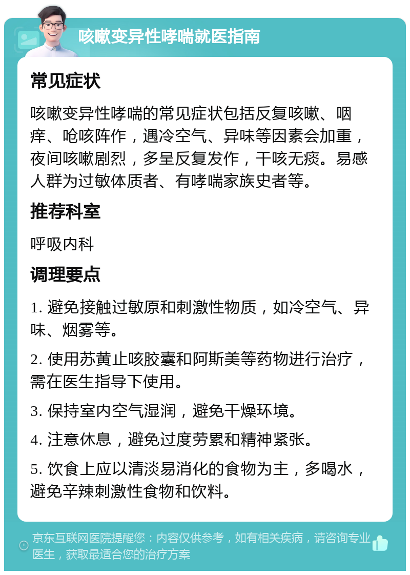 咳嗽变异性哮喘就医指南 常见症状 咳嗽变异性哮喘的常见症状包括反复咳嗽、咽痒、呛咳阵作，遇冷空气、异味等因素会加重，夜间咳嗽剧烈，多呈反复发作，干咳无痰。易感人群为过敏体质者、有哮喘家族史者等。 推荐科室 呼吸内科 调理要点 1. 避免接触过敏原和刺激性物质，如冷空气、异味、烟雾等。 2. 使用苏黄止咳胶囊和阿斯美等药物进行治疗，需在医生指导下使用。 3. 保持室内空气湿润，避免干燥环境。 4. 注意休息，避免过度劳累和精神紧张。 5. 饮食上应以清淡易消化的食物为主，多喝水，避免辛辣刺激性食物和饮料。