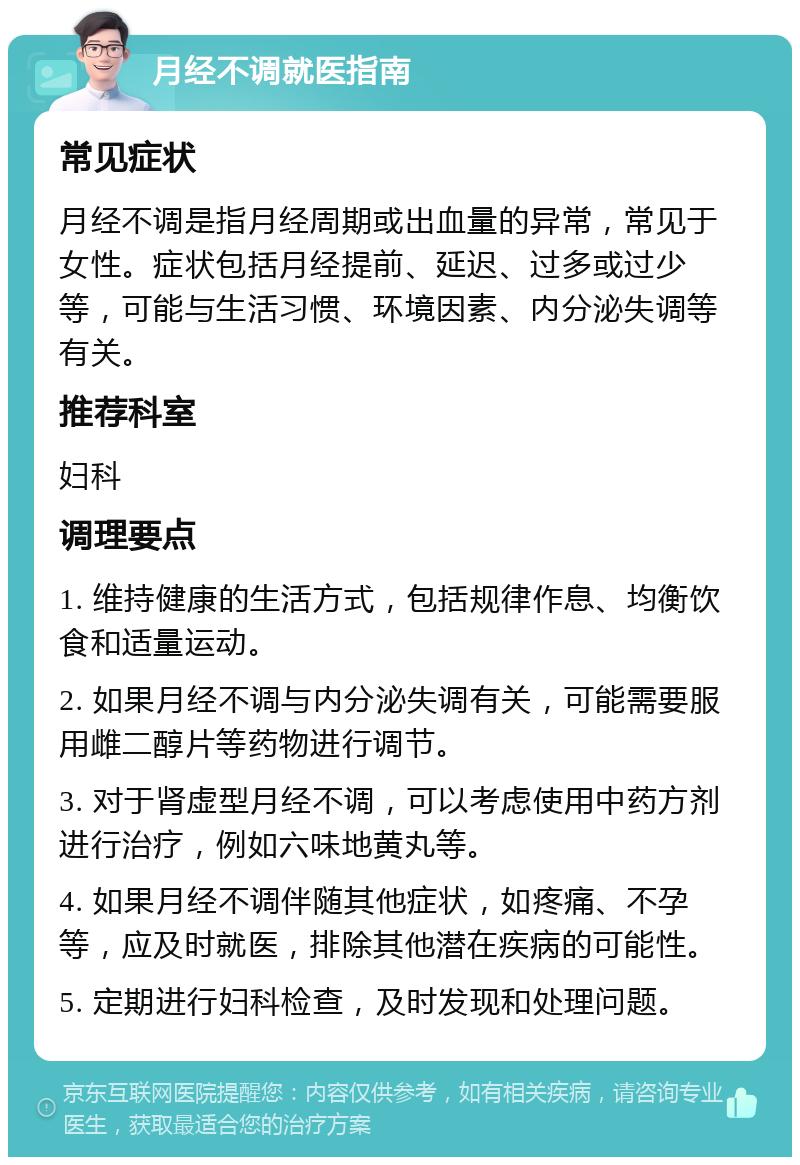 月经不调就医指南 常见症状 月经不调是指月经周期或出血量的异常，常见于女性。症状包括月经提前、延迟、过多或过少等，可能与生活习惯、环境因素、内分泌失调等有关。 推荐科室 妇科 调理要点 1. 维持健康的生活方式，包括规律作息、均衡饮食和适量运动。 2. 如果月经不调与内分泌失调有关，可能需要服用雌二醇片等药物进行调节。 3. 对于肾虚型月经不调，可以考虑使用中药方剂进行治疗，例如六味地黄丸等。 4. 如果月经不调伴随其他症状，如疼痛、不孕等，应及时就医，排除其他潜在疾病的可能性。 5. 定期进行妇科检查，及时发现和处理问题。