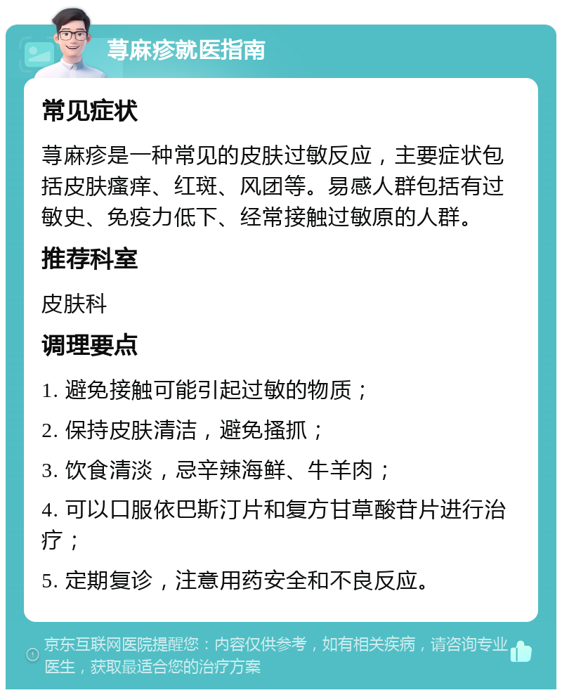 荨麻疹就医指南 常见症状 荨麻疹是一种常见的皮肤过敏反应，主要症状包括皮肤瘙痒、红斑、风团等。易感人群包括有过敏史、免疫力低下、经常接触过敏原的人群。 推荐科室 皮肤科 调理要点 1. 避免接触可能引起过敏的物质； 2. 保持皮肤清洁，避免搔抓； 3. 饮食清淡，忌辛辣海鲜、牛羊肉； 4. 可以口服依巴斯汀片和复方甘草酸苷片进行治疗； 5. 定期复诊，注意用药安全和不良反应。