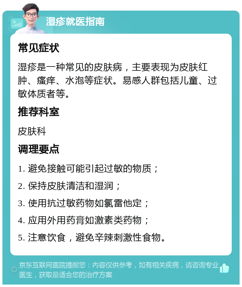 湿疹就医指南 常见症状 湿疹是一种常见的皮肤病，主要表现为皮肤红肿、瘙痒、水泡等症状。易感人群包括儿童、过敏体质者等。 推荐科室 皮肤科 调理要点 1. 避免接触可能引起过敏的物质； 2. 保持皮肤清洁和湿润； 3. 使用抗过敏药物如氯雷他定； 4. 应用外用药膏如激素类药物； 5. 注意饮食，避免辛辣刺激性食物。