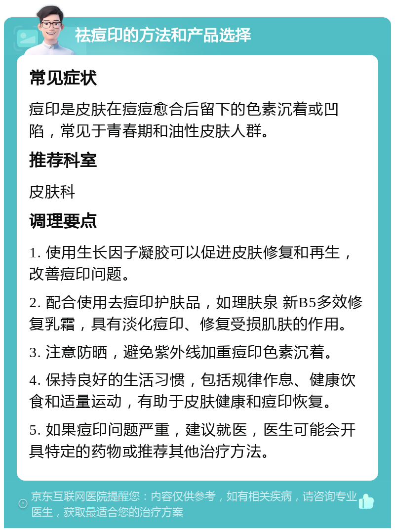 祛痘印的方法和产品选择 常见症状 痘印是皮肤在痘痘愈合后留下的色素沉着或凹陷，常见于青春期和油性皮肤人群。 推荐科室 皮肤科 调理要点 1. 使用生长因子凝胶可以促进皮肤修复和再生，改善痘印问题。 2. 配合使用去痘印护肤品，如理肤泉 新B5多效修复乳霜，具有淡化痘印、修复受损肌肤的作用。 3. 注意防晒，避免紫外线加重痘印色素沉着。 4. 保持良好的生活习惯，包括规律作息、健康饮食和适量运动，有助于皮肤健康和痘印恢复。 5. 如果痘印问题严重，建议就医，医生可能会开具特定的药物或推荐其他治疗方法。