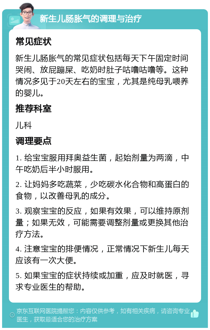 新生儿肠胀气的调理与治疗 常见症状 新生儿肠胀气的常见症状包括每天下午固定时间哭闹、放屁蹦屎、吃奶时肚子咕噜咕噜等。这种情况多见于20天左右的宝宝，尤其是纯母乳喂养的婴儿。 推荐科室 儿科 调理要点 1. 给宝宝服用拜奥益生菌，起始剂量为两滴，中午吃奶后半小时服用。 2. 让妈妈多吃蔬菜，少吃碳水化合物和高蛋白的食物，以改善母乳的成分。 3. 观察宝宝的反应，如果有效果，可以维持原剂量；如果无效，可能需要调整剂量或更换其他治疗方法。 4. 注意宝宝的排便情况，正常情况下新生儿每天应该有一次大便。 5. 如果宝宝的症状持续或加重，应及时就医，寻求专业医生的帮助。