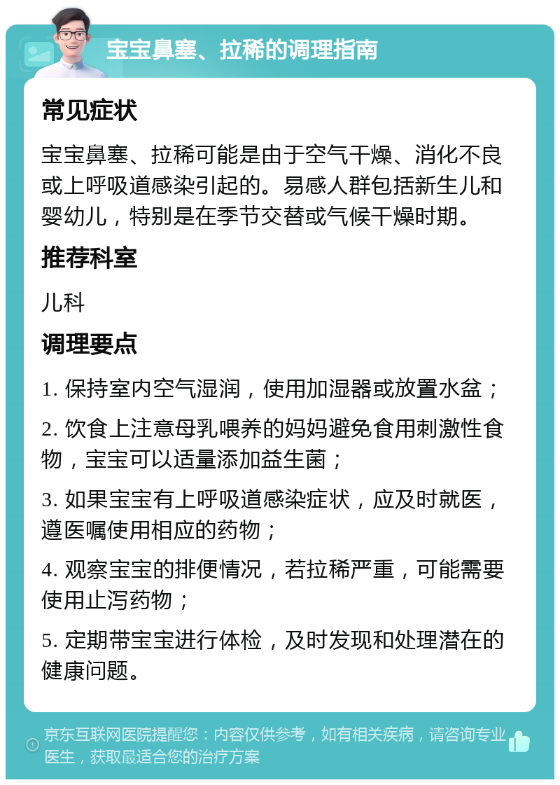 宝宝鼻塞、拉稀的调理指南 常见症状 宝宝鼻塞、拉稀可能是由于空气干燥、消化不良或上呼吸道感染引起的。易感人群包括新生儿和婴幼儿，特别是在季节交替或气候干燥时期。 推荐科室 儿科 调理要点 1. 保持室内空气湿润，使用加湿器或放置水盆； 2. 饮食上注意母乳喂养的妈妈避免食用刺激性食物，宝宝可以适量添加益生菌； 3. 如果宝宝有上呼吸道感染症状，应及时就医，遵医嘱使用相应的药物； 4. 观察宝宝的排便情况，若拉稀严重，可能需要使用止泻药物； 5. 定期带宝宝进行体检，及时发现和处理潜在的健康问题。