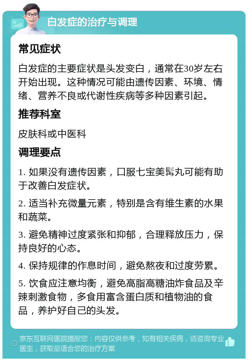 白发症的治疗与调理 常见症状 白发症的主要症状是头发变白，通常在30岁左右开始出现。这种情况可能由遗传因素、环境、情绪、营养不良或代谢性疾病等多种因素引起。 推荐科室 皮肤科或中医科 调理要点 1. 如果没有遗传因素，口服七宝美髯丸可能有助于改善白发症状。 2. 适当补充微量元素，特别是含有维生素的水果和蔬菜。 3. 避免精神过度紧张和抑郁，合理释放压力，保持良好的心态。 4. 保持规律的作息时间，避免熬夜和过度劳累。 5. 饮食应注意均衡，避免高脂高糖油炸食品及辛辣刺激食物，多食用富含蛋白质和植物油的食品，养护好自己的头发。