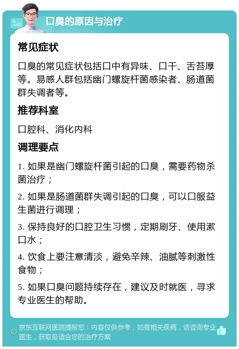 口臭的原因与治疗 常见症状 口臭的常见症状包括口中有异味、口干、舌苔厚等。易感人群包括幽门螺旋杆菌感染者、肠道菌群失调者等。 推荐科室 口腔科、消化内科 调理要点 1. 如果是幽门螺旋杆菌引起的口臭，需要药物杀菌治疗； 2. 如果是肠道菌群失调引起的口臭，可以口服益生菌进行调理； 3. 保持良好的口腔卫生习惯，定期刷牙、使用漱口水； 4. 饮食上要注意清淡，避免辛辣、油腻等刺激性食物； 5. 如果口臭问题持续存在，建议及时就医，寻求专业医生的帮助。