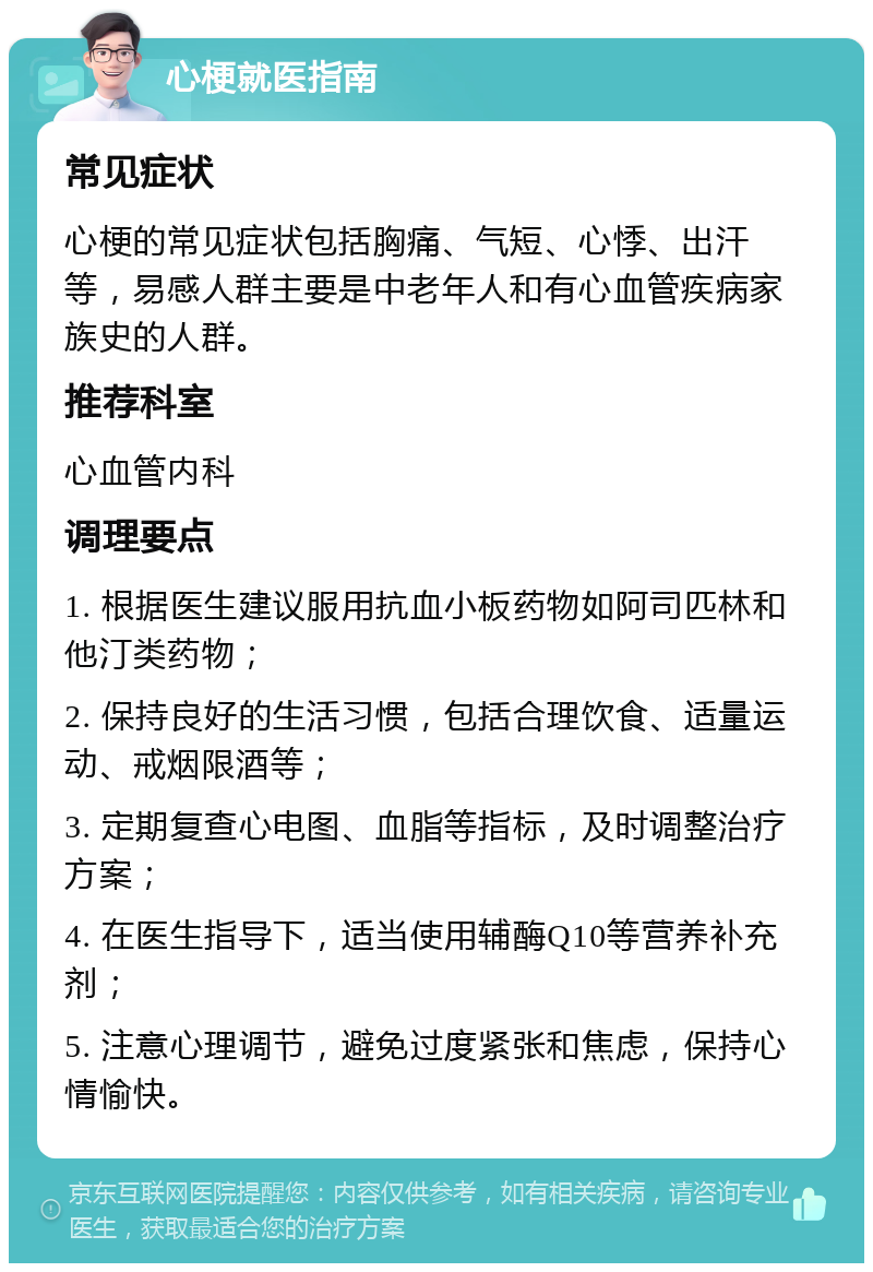 心梗就医指南 常见症状 心梗的常见症状包括胸痛、气短、心悸、出汗等，易感人群主要是中老年人和有心血管疾病家族史的人群。 推荐科室 心血管内科 调理要点 1. 根据医生建议服用抗血小板药物如阿司匹林和他汀类药物； 2. 保持良好的生活习惯，包括合理饮食、适量运动、戒烟限酒等； 3. 定期复查心电图、血脂等指标，及时调整治疗方案； 4. 在医生指导下，适当使用辅酶Q10等营养补充剂； 5. 注意心理调节，避免过度紧张和焦虑，保持心情愉快。