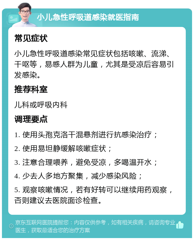 小儿急性呼吸道感染就医指南 常见症状 小儿急性呼吸道感染常见症状包括咳嗽、流涕、干呕等，易感人群为儿童，尤其是受凉后容易引发感染。 推荐科室 儿科或呼吸内科 调理要点 1. 使用头孢克洛干混悬剂进行抗感染治疗； 2. 使用易坦静缓解咳嗽症状； 3. 注意合理喂养，避免受凉，多喝温开水； 4. 少去人多地方聚集，减少感染风险； 5. 观察咳嗽情况，若有好转可以继续用药观察，否则建议去医院面诊检查。