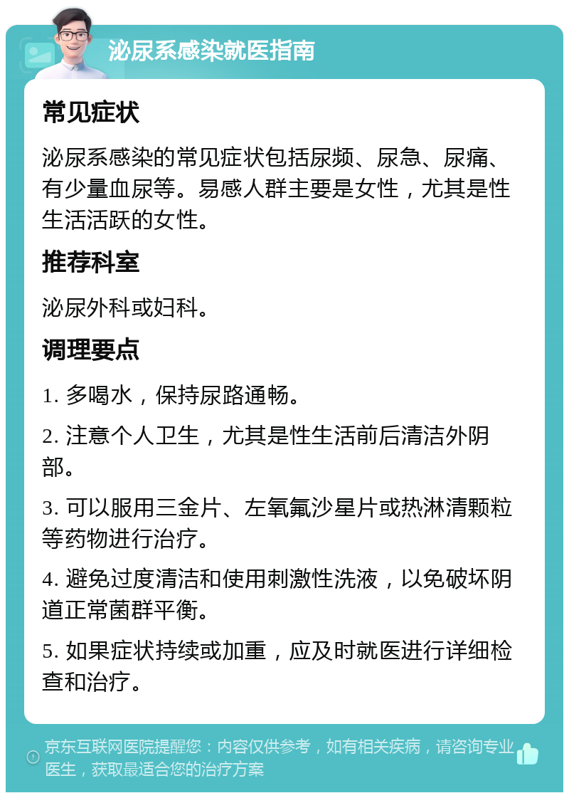 泌尿系感染就医指南 常见症状 泌尿系感染的常见症状包括尿频、尿急、尿痛、有少量血尿等。易感人群主要是女性，尤其是性生活活跃的女性。 推荐科室 泌尿外科或妇科。 调理要点 1. 多喝水，保持尿路通畅。 2. 注意个人卫生，尤其是性生活前后清洁外阴部。 3. 可以服用三金片、左氧氟沙星片或热淋清颗粒等药物进行治疗。 4. 避免过度清洁和使用刺激性洗液，以免破坏阴道正常菌群平衡。 5. 如果症状持续或加重，应及时就医进行详细检查和治疗。