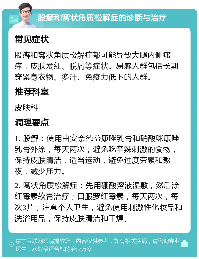 股癣和窝状角质松解症的诊断与治疗 常见症状 股癣和窝状角质松解症都可能导致大腿内侧瘙痒，皮肤发红、脱屑等症状。易感人群包括长期穿紧身衣物、多汗、免疫力低下的人群。 推荐科室 皮肤科 调理要点 1. 股癣：使用曲安奈德益康唑乳膏和硝酸咪康唑乳膏外涂，每天两次；避免吃辛辣刺激的食物，保持皮肤清洁，适当运动，避免过度劳累和熬夜，减少压力。 2. 窝状角质松解症：先用硼酸溶液湿敷，然后涂红霉素软膏治疗；口服罗红霉素，每天两次，每次3片；注意个人卫生，避免使用刺激性化妆品和洗浴用品，保持皮肤清洁和干燥。