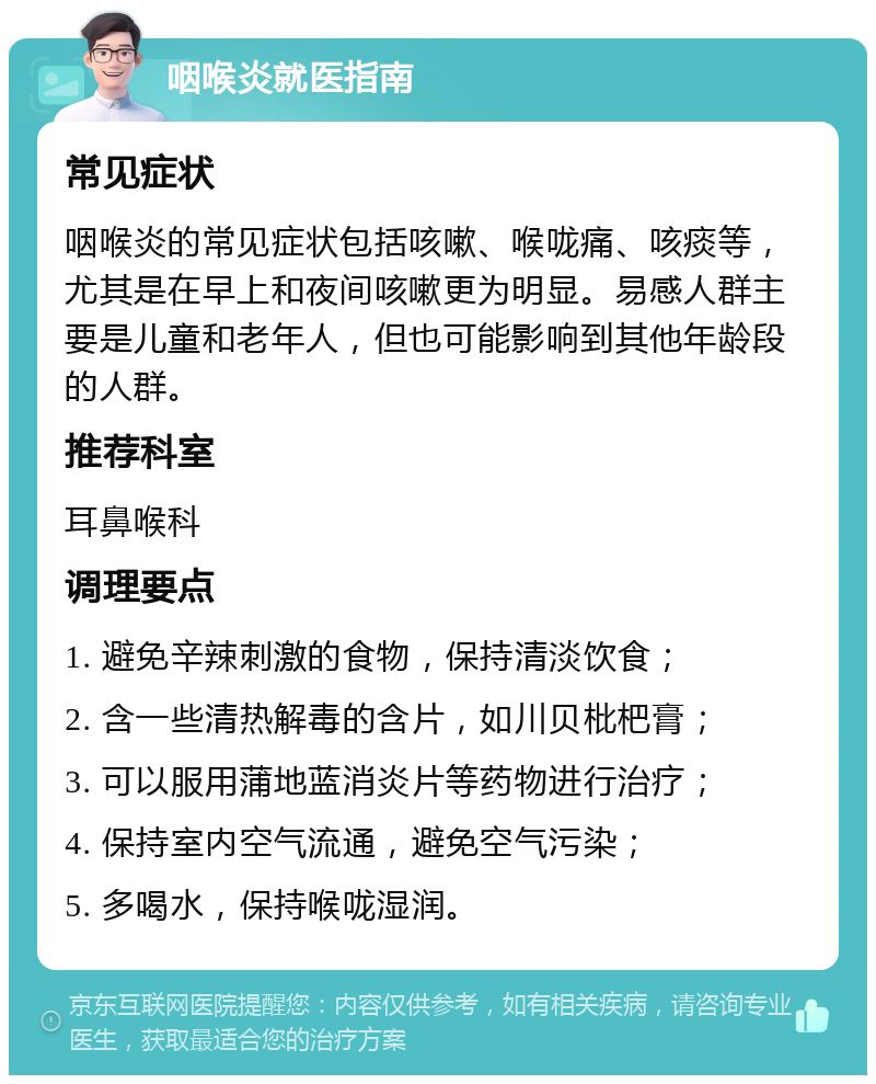 咽喉炎就医指南 常见症状 咽喉炎的常见症状包括咳嗽、喉咙痛、咳痰等，尤其是在早上和夜间咳嗽更为明显。易感人群主要是儿童和老年人，但也可能影响到其他年龄段的人群。 推荐科室 耳鼻喉科 调理要点 1. 避免辛辣刺激的食物，保持清淡饮食； 2. 含一些清热解毒的含片，如川贝枇杷膏； 3. 可以服用蒲地蓝消炎片等药物进行治疗； 4. 保持室内空气流通，避免空气污染； 5. 多喝水，保持喉咙湿润。