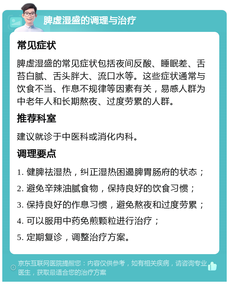 脾虚湿盛的调理与治疗 常见症状 脾虚湿盛的常见症状包括夜间反酸、睡眠差、舌苔白腻、舌头胖大、流口水等。这些症状通常与饮食不当、作息不规律等因素有关，易感人群为中老年人和长期熬夜、过度劳累的人群。 推荐科室 建议就诊于中医科或消化内科。 调理要点 1. 健脾祛湿热，纠正湿热困遏脾胃肠府的状态； 2. 避免辛辣油腻食物，保持良好的饮食习惯； 3. 保持良好的作息习惯，避免熬夜和过度劳累； 4. 可以服用中药免煎颗粒进行治疗； 5. 定期复诊，调整治疗方案。