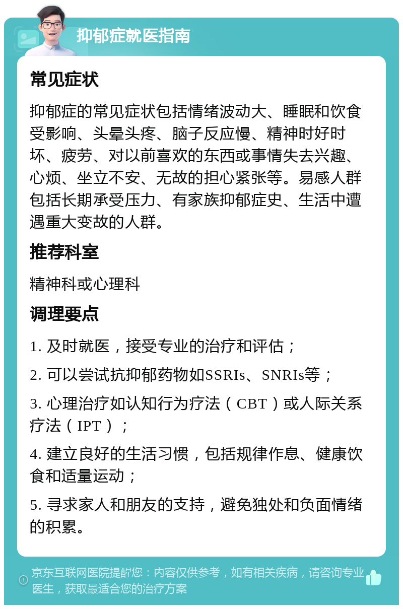 抑郁症就医指南 常见症状 抑郁症的常见症状包括情绪波动大、睡眠和饮食受影响、头晕头疼、脑子反应慢、精神时好时坏、疲劳、对以前喜欢的东西或事情失去兴趣、心烦、坐立不安、无故的担心紧张等。易感人群包括长期承受压力、有家族抑郁症史、生活中遭遇重大变故的人群。 推荐科室 精神科或心理科 调理要点 1. 及时就医，接受专业的治疗和评估； 2. 可以尝试抗抑郁药物如SSRIs、SNRIs等； 3. 心理治疗如认知行为疗法（CBT）或人际关系疗法（IPT）； 4. 建立良好的生活习惯，包括规律作息、健康饮食和适量运动； 5. 寻求家人和朋友的支持，避免独处和负面情绪的积累。