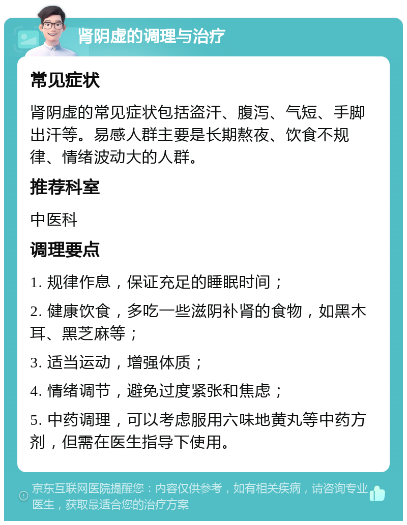 肾阴虚的调理与治疗 常见症状 肾阴虚的常见症状包括盗汗、腹泻、气短、手脚出汗等。易感人群主要是长期熬夜、饮食不规律、情绪波动大的人群。 推荐科室 中医科 调理要点 1. 规律作息，保证充足的睡眠时间； 2. 健康饮食，多吃一些滋阴补肾的食物，如黑木耳、黑芝麻等； 3. 适当运动，增强体质； 4. 情绪调节，避免过度紧张和焦虑； 5. 中药调理，可以考虑服用六味地黄丸等中药方剂，但需在医生指导下使用。