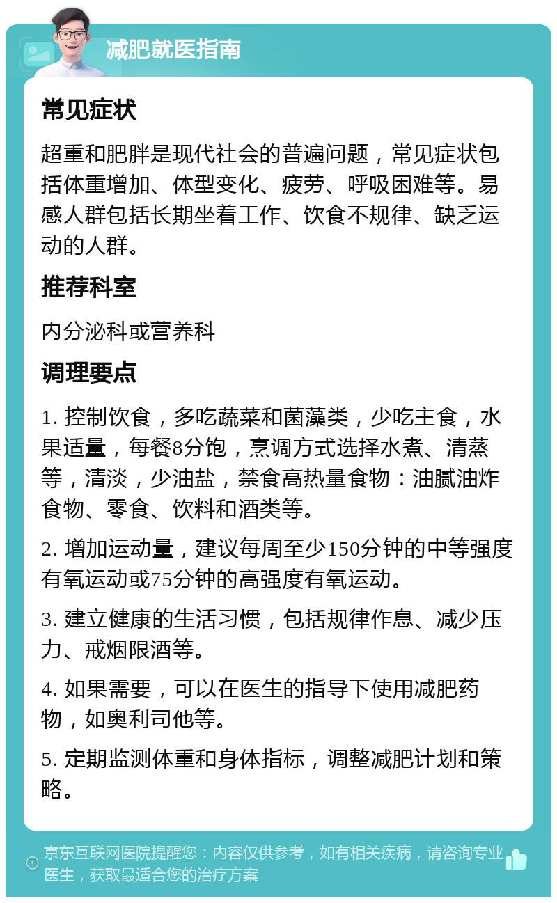 减肥就医指南 常见症状 超重和肥胖是现代社会的普遍问题，常见症状包括体重增加、体型变化、疲劳、呼吸困难等。易感人群包括长期坐着工作、饮食不规律、缺乏运动的人群。 推荐科室 内分泌科或营养科 调理要点 1. 控制饮食，多吃蔬菜和菌藻类，少吃主食，水果适量，每餐8分饱，烹调方式选择水煮、清蒸等，清淡，少油盐，禁食高热量食物：油腻油炸食物、零食、饮料和酒类等。 2. 增加运动量，建议每周至少150分钟的中等强度有氧运动或75分钟的高强度有氧运动。 3. 建立健康的生活习惯，包括规律作息、减少压力、戒烟限酒等。 4. 如果需要，可以在医生的指导下使用减肥药物，如奥利司他等。 5. 定期监测体重和身体指标，调整减肥计划和策略。