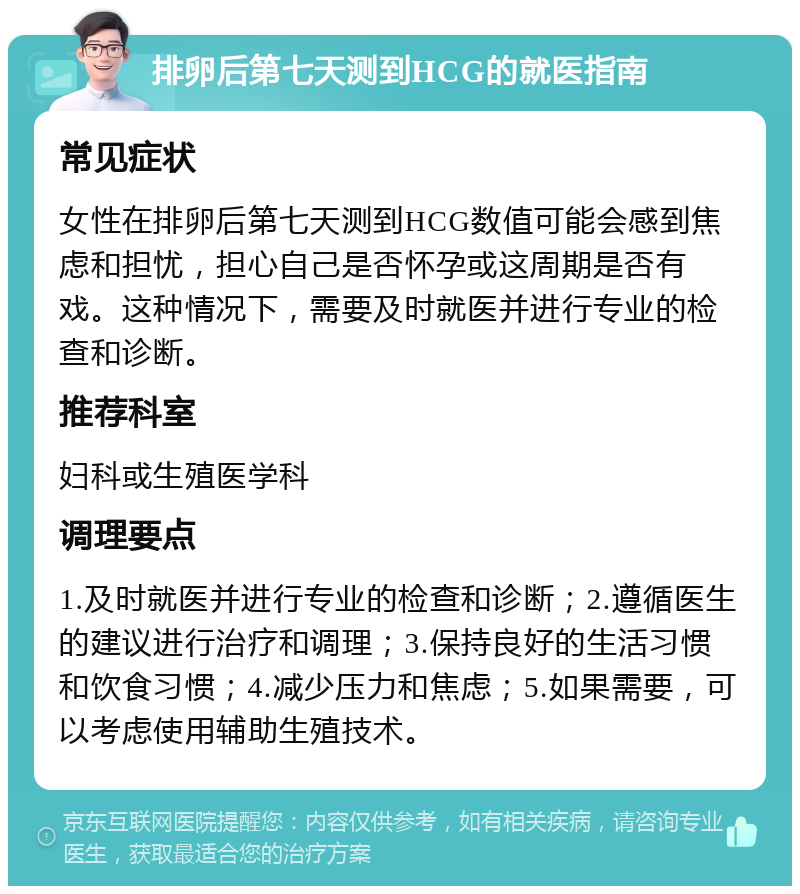 排卵后第七天测到HCG的就医指南 常见症状 女性在排卵后第七天测到HCG数值可能会感到焦虑和担忧，担心自己是否怀孕或这周期是否有戏。这种情况下，需要及时就医并进行专业的检查和诊断。 推荐科室 妇科或生殖医学科 调理要点 1.及时就医并进行专业的检查和诊断；2.遵循医生的建议进行治疗和调理；3.保持良好的生活习惯和饮食习惯；4.减少压力和焦虑；5.如果需要，可以考虑使用辅助生殖技术。