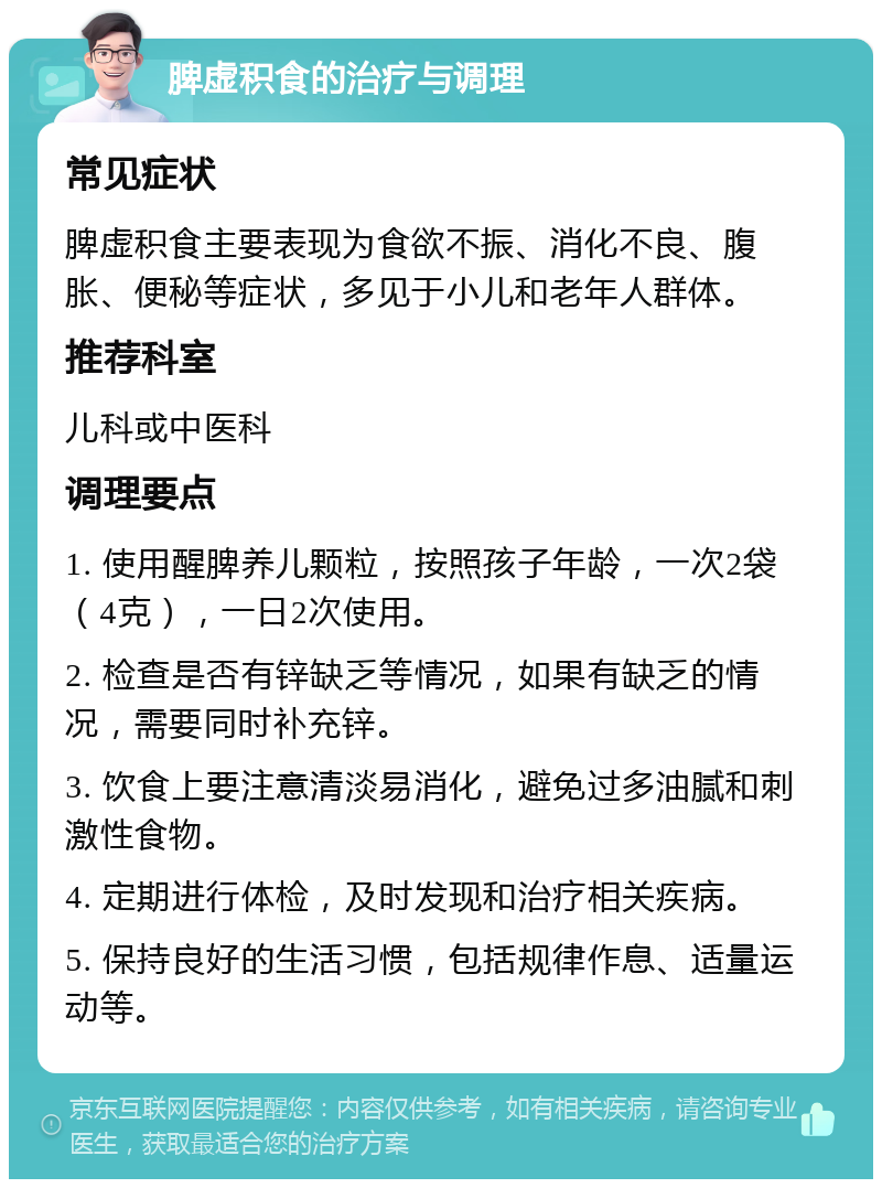 脾虚积食的治疗与调理 常见症状 脾虚积食主要表现为食欲不振、消化不良、腹胀、便秘等症状，多见于小儿和老年人群体。 推荐科室 儿科或中医科 调理要点 1. 使用醒脾养儿颗粒，按照孩子年龄，一次2袋（4克），一日2次使用。 2. 检查是否有锌缺乏等情况，如果有缺乏的情况，需要同时补充锌。 3. 饮食上要注意清淡易消化，避免过多油腻和刺激性食物。 4. 定期进行体检，及时发现和治疗相关疾病。 5. 保持良好的生活习惯，包括规律作息、适量运动等。