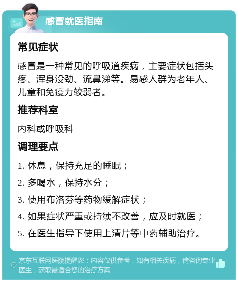 感冒就医指南 常见症状 感冒是一种常见的呼吸道疾病，主要症状包括头疼、浑身没劲、流鼻涕等。易感人群为老年人、儿童和免疫力较弱者。 推荐科室 内科或呼吸科 调理要点 1. 休息，保持充足的睡眠； 2. 多喝水，保持水分； 3. 使用布洛芬等药物缓解症状； 4. 如果症状严重或持续不改善，应及时就医； 5. 在医生指导下使用上清片等中药辅助治疗。