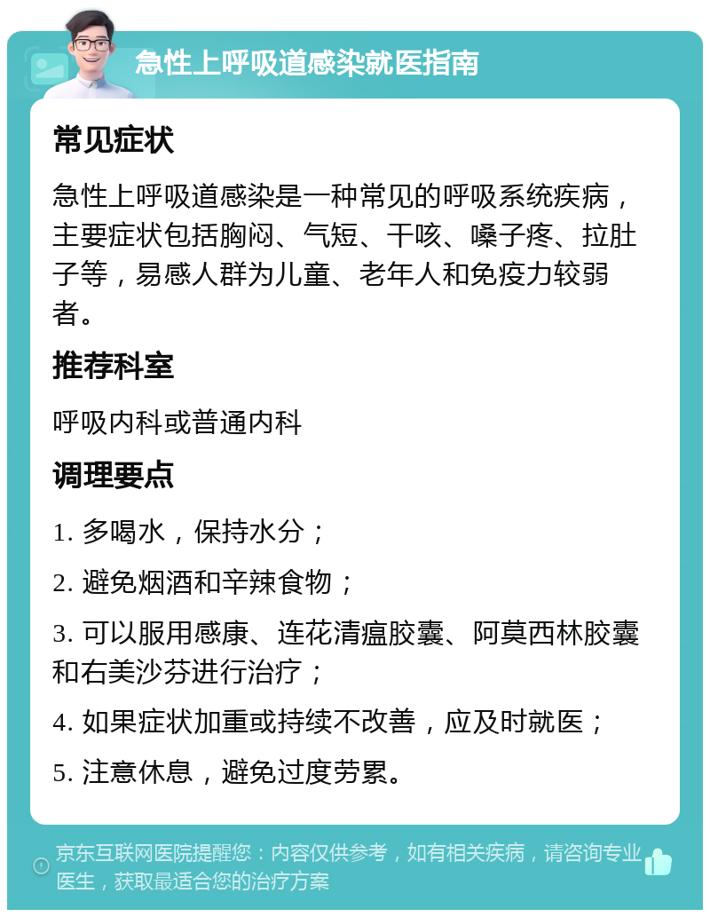 急性上呼吸道感染就医指南 常见症状 急性上呼吸道感染是一种常见的呼吸系统疾病，主要症状包括胸闷、气短、干咳、嗓子疼、拉肚子等，易感人群为儿童、老年人和免疫力较弱者。 推荐科室 呼吸内科或普通内科 调理要点 1. 多喝水，保持水分； 2. 避免烟酒和辛辣食物； 3. 可以服用感康、连花清瘟胶囊、阿莫西林胶囊和右美沙芬进行治疗； 4. 如果症状加重或持续不改善，应及时就医； 5. 注意休息，避免过度劳累。