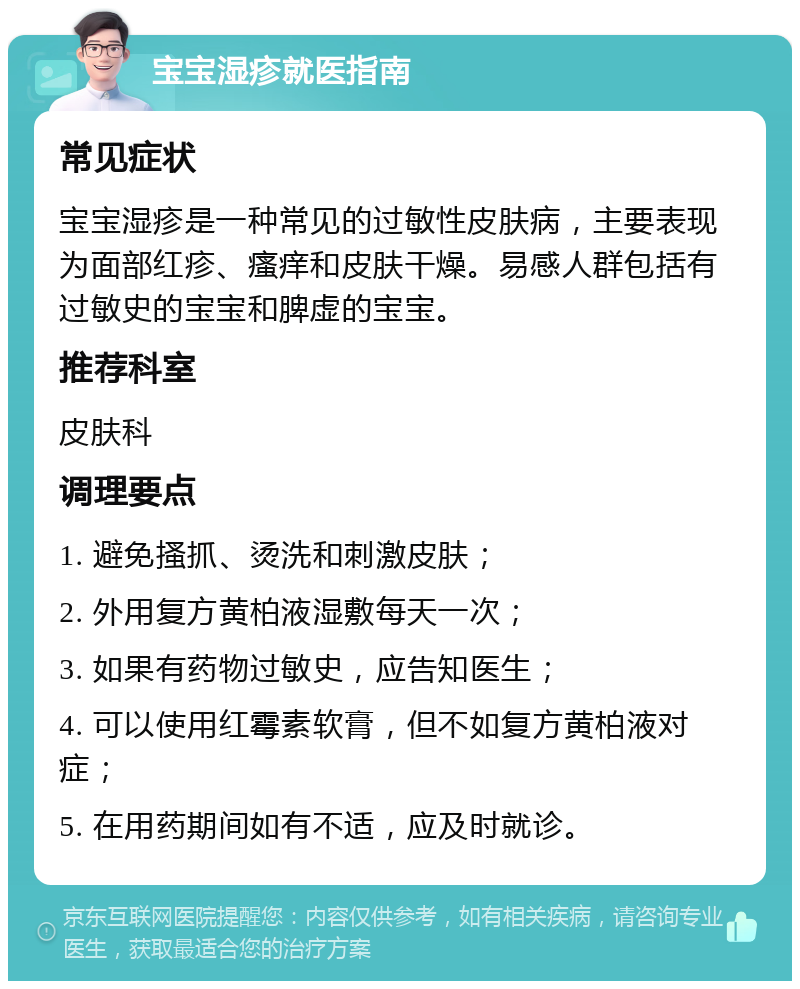 宝宝湿疹就医指南 常见症状 宝宝湿疹是一种常见的过敏性皮肤病，主要表现为面部红疹、瘙痒和皮肤干燥。易感人群包括有过敏史的宝宝和脾虚的宝宝。 推荐科室 皮肤科 调理要点 1. 避免搔抓、烫洗和刺激皮肤； 2. 外用复方黄柏液湿敷每天一次； 3. 如果有药物过敏史，应告知医生； 4. 可以使用红霉素软膏，但不如复方黄柏液对症； 5. 在用药期间如有不适，应及时就诊。