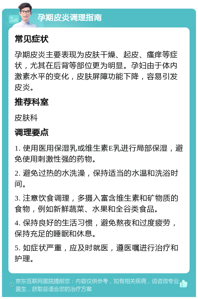 孕期皮炎调理指南 常见症状 孕期皮炎主要表现为皮肤干燥、起皮、瘙痒等症状，尤其在后背等部位更为明显。孕妇由于体内激素水平的变化，皮肤屏障功能下降，容易引发皮炎。 推荐科室 皮肤科 调理要点 1. 使用医用保湿乳或维生素E乳进行局部保湿，避免使用刺激性强的药物。 2. 避免过热的水洗澡，保持适当的水温和洗浴时间。 3. 注意饮食调理，多摄入富含维生素和矿物质的食物，例如新鲜蔬菜、水果和全谷类食品。 4. 保持良好的生活习惯，避免熬夜和过度疲劳，保持充足的睡眠和休息。 5. 如症状严重，应及时就医，遵医嘱进行治疗和护理。