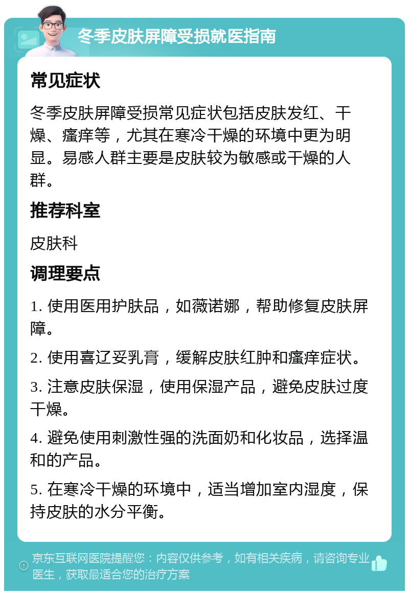 冬季皮肤屏障受损就医指南 常见症状 冬季皮肤屏障受损常见症状包括皮肤发红、干燥、瘙痒等，尤其在寒冷干燥的环境中更为明显。易感人群主要是皮肤较为敏感或干燥的人群。 推荐科室 皮肤科 调理要点 1. 使用医用护肤品，如薇诺娜，帮助修复皮肤屏障。 2. 使用喜辽妥乳膏，缓解皮肤红肿和瘙痒症状。 3. 注意皮肤保湿，使用保湿产品，避免皮肤过度干燥。 4. 避免使用刺激性强的洗面奶和化妆品，选择温和的产品。 5. 在寒冷干燥的环境中，适当增加室内湿度，保持皮肤的水分平衡。