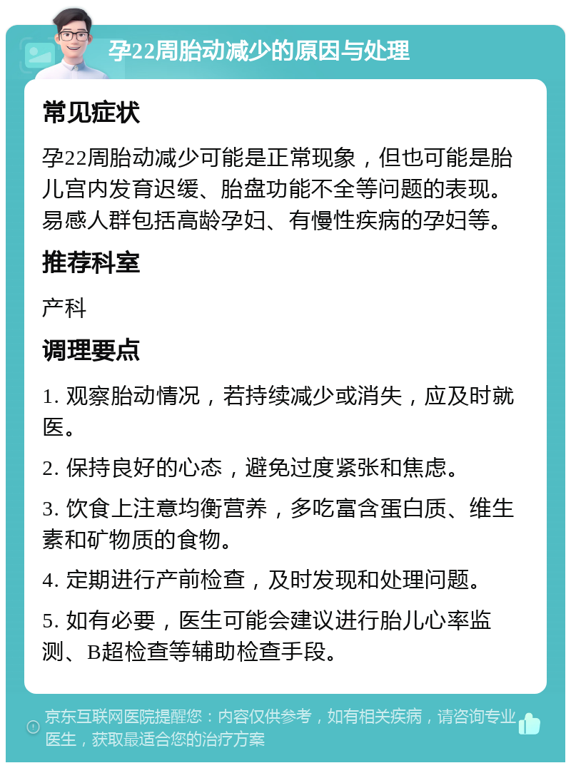 孕22周胎动减少的原因与处理 常见症状 孕22周胎动减少可能是正常现象，但也可能是胎儿宫内发育迟缓、胎盘功能不全等问题的表现。易感人群包括高龄孕妇、有慢性疾病的孕妇等。 推荐科室 产科 调理要点 1. 观察胎动情况，若持续减少或消失，应及时就医。 2. 保持良好的心态，避免过度紧张和焦虑。 3. 饮食上注意均衡营养，多吃富含蛋白质、维生素和矿物质的食物。 4. 定期进行产前检查，及时发现和处理问题。 5. 如有必要，医生可能会建议进行胎儿心率监测、B超检查等辅助检查手段。