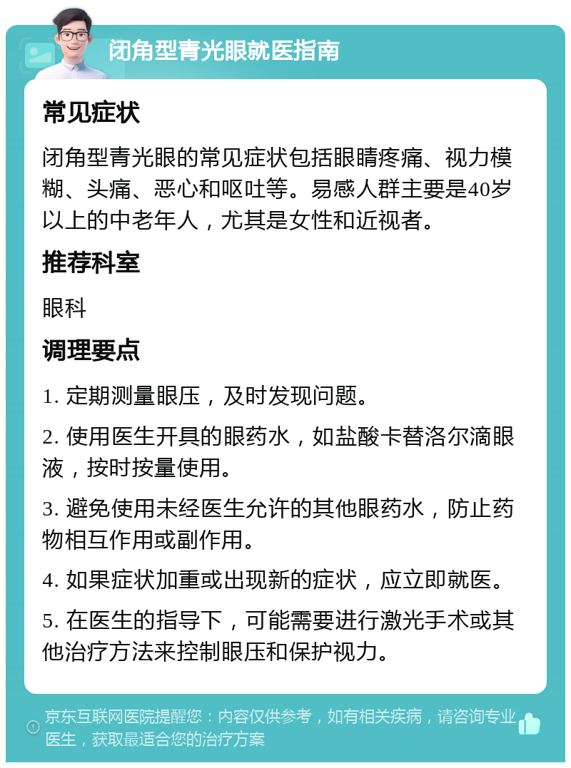 闭角型青光眼就医指南 常见症状 闭角型青光眼的常见症状包括眼睛疼痛、视力模糊、头痛、恶心和呕吐等。易感人群主要是40岁以上的中老年人，尤其是女性和近视者。 推荐科室 眼科 调理要点 1. 定期测量眼压，及时发现问题。 2. 使用医生开具的眼药水，如盐酸卡替洛尔滴眼液，按时按量使用。 3. 避免使用未经医生允许的其他眼药水，防止药物相互作用或副作用。 4. 如果症状加重或出现新的症状，应立即就医。 5. 在医生的指导下，可能需要进行激光手术或其他治疗方法来控制眼压和保护视力。