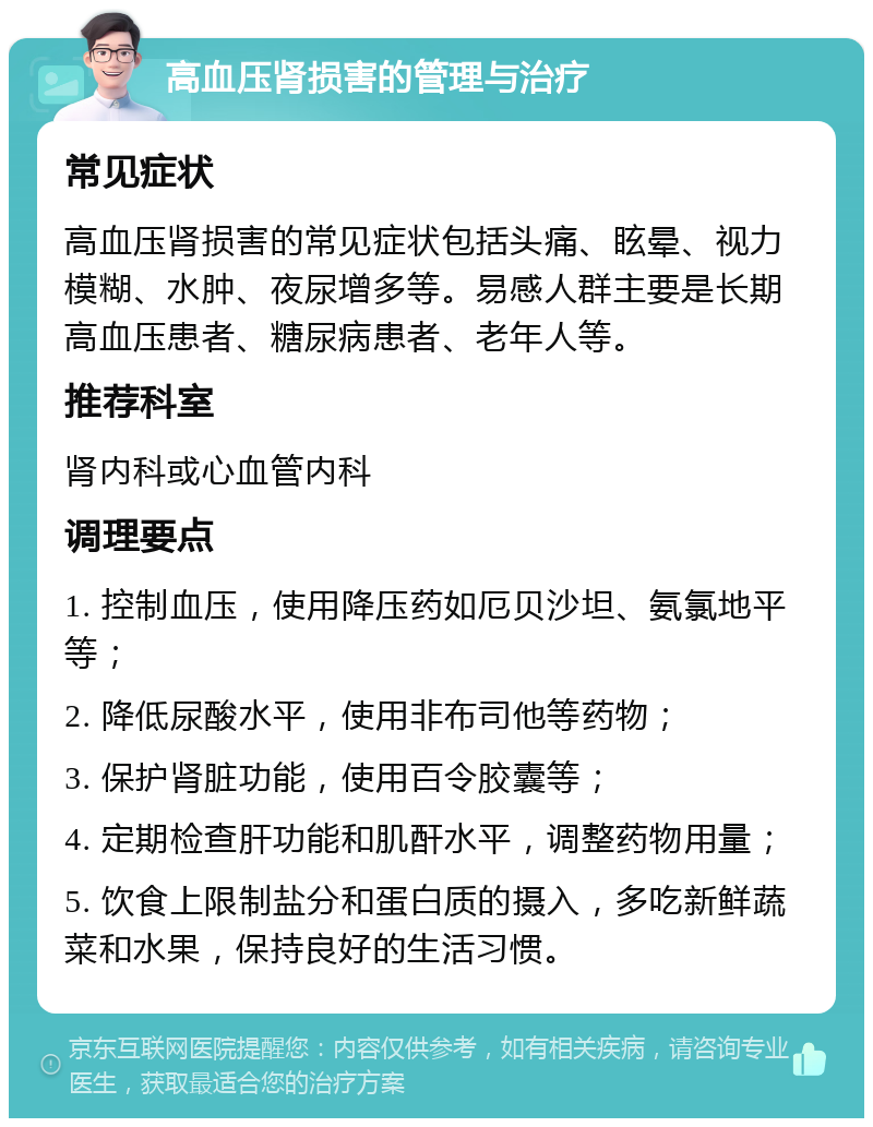 高血压肾损害的管理与治疗 常见症状 高血压肾损害的常见症状包括头痛、眩晕、视力模糊、水肿、夜尿增多等。易感人群主要是长期高血压患者、糖尿病患者、老年人等。 推荐科室 肾内科或心血管内科 调理要点 1. 控制血压，使用降压药如厄贝沙坦、氨氯地平等； 2. 降低尿酸水平，使用非布司他等药物； 3. 保护肾脏功能，使用百令胶囊等； 4. 定期检查肝功能和肌酐水平，调整药物用量； 5. 饮食上限制盐分和蛋白质的摄入，多吃新鲜蔬菜和水果，保持良好的生活习惯。