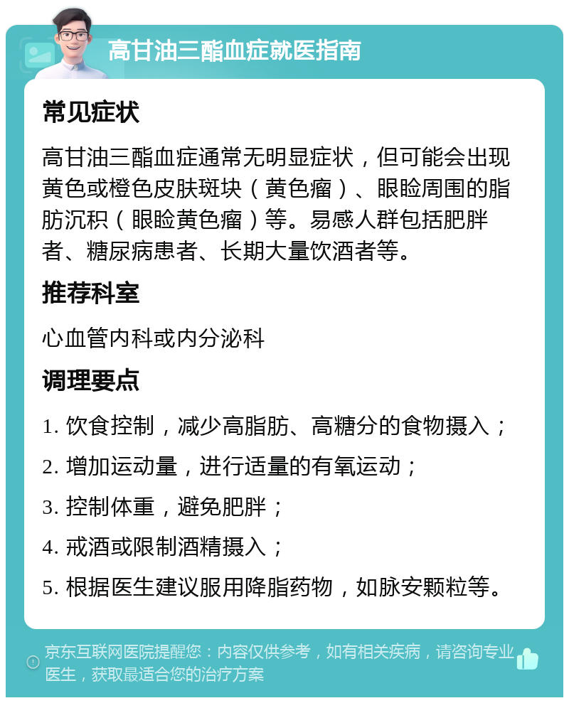 高甘油三酯血症就医指南 常见症状 高甘油三酯血症通常无明显症状，但可能会出现黄色或橙色皮肤斑块（黄色瘤）、眼睑周围的脂肪沉积（眼睑黄色瘤）等。易感人群包括肥胖者、糖尿病患者、长期大量饮酒者等。 推荐科室 心血管内科或内分泌科 调理要点 1. 饮食控制，减少高脂肪、高糖分的食物摄入； 2. 增加运动量，进行适量的有氧运动； 3. 控制体重，避免肥胖； 4. 戒酒或限制酒精摄入； 5. 根据医生建议服用降脂药物，如脉安颗粒等。