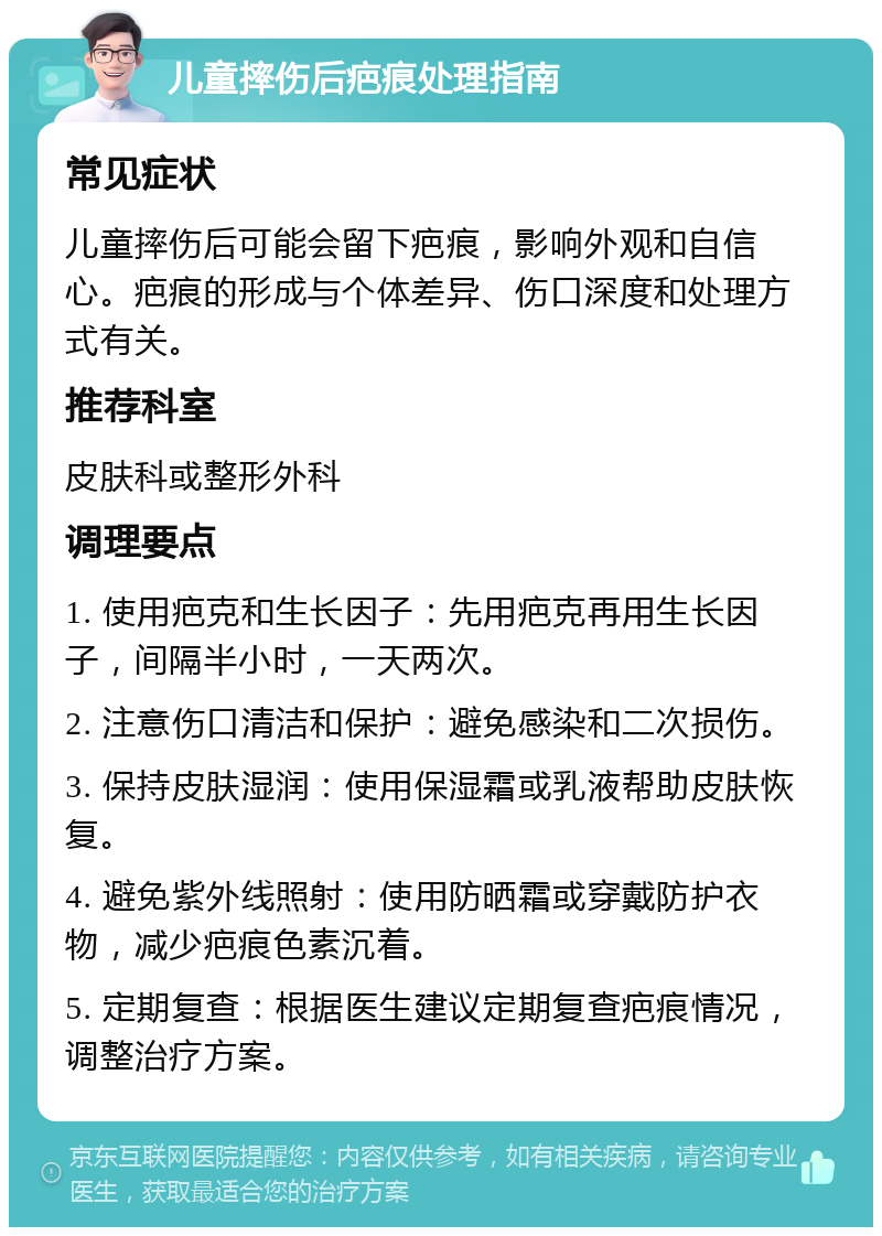 儿童摔伤后疤痕处理指南 常见症状 儿童摔伤后可能会留下疤痕，影响外观和自信心。疤痕的形成与个体差异、伤口深度和处理方式有关。 推荐科室 皮肤科或整形外科 调理要点 1. 使用疤克和生长因子：先用疤克再用生长因子，间隔半小时，一天两次。 2. 注意伤口清洁和保护：避免感染和二次损伤。 3. 保持皮肤湿润：使用保湿霜或乳液帮助皮肤恢复。 4. 避免紫外线照射：使用防晒霜或穿戴防护衣物，减少疤痕色素沉着。 5. 定期复查：根据医生建议定期复查疤痕情况，调整治疗方案。