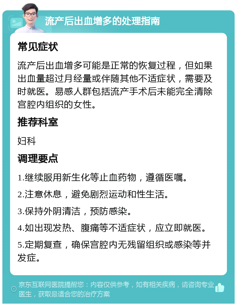 流产后出血增多的处理指南 常见症状 流产后出血增多可能是正常的恢复过程，但如果出血量超过月经量或伴随其他不适症状，需要及时就医。易感人群包括流产手术后未能完全清除宫腔内组织的女性。 推荐科室 妇科 调理要点 1.继续服用新生化等止血药物，遵循医嘱。 2.注意休息，避免剧烈运动和性生活。 3.保持外阴清洁，预防感染。 4.如出现发热、腹痛等不适症状，应立即就医。 5.定期复查，确保宫腔内无残留组织或感染等并发症。