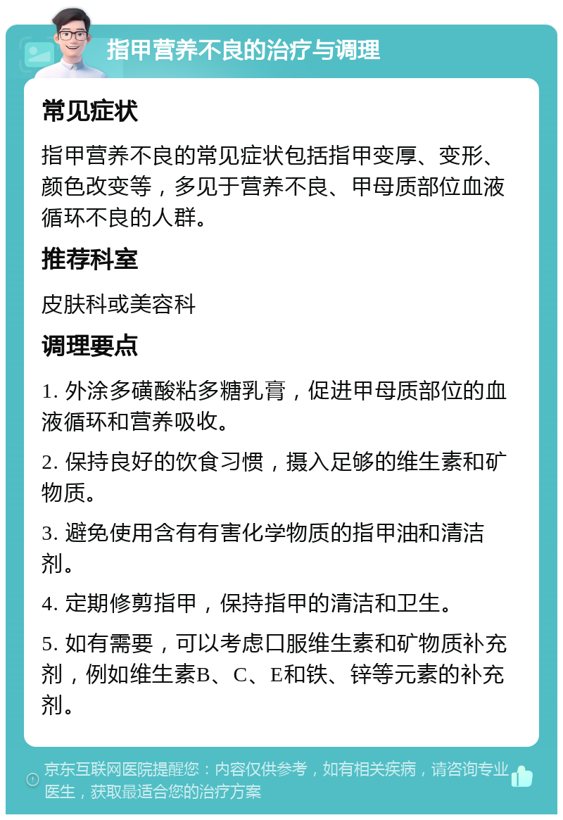 指甲营养不良的治疗与调理 常见症状 指甲营养不良的常见症状包括指甲变厚、变形、颜色改变等，多见于营养不良、甲母质部位血液循环不良的人群。 推荐科室 皮肤科或美容科 调理要点 1. 外涂多磺酸粘多糖乳膏，促进甲母质部位的血液循环和营养吸收。 2. 保持良好的饮食习惯，摄入足够的维生素和矿物质。 3. 避免使用含有有害化学物质的指甲油和清洁剂。 4. 定期修剪指甲，保持指甲的清洁和卫生。 5. 如有需要，可以考虑口服维生素和矿物质补充剂，例如维生素B、C、E和铁、锌等元素的补充剂。