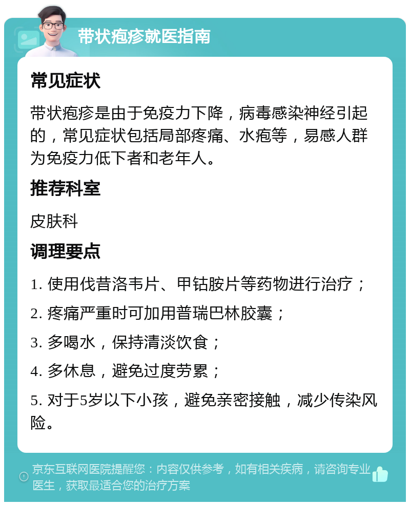 带状疱疹就医指南 常见症状 带状疱疹是由于免疫力下降，病毒感染神经引起的，常见症状包括局部疼痛、水疱等，易感人群为免疫力低下者和老年人。 推荐科室 皮肤科 调理要点 1. 使用伐昔洛韦片、甲钴胺片等药物进行治疗； 2. 疼痛严重时可加用普瑞巴林胶囊； 3. 多喝水，保持清淡饮食； 4. 多休息，避免过度劳累； 5. 对于5岁以下小孩，避免亲密接触，减少传染风险。