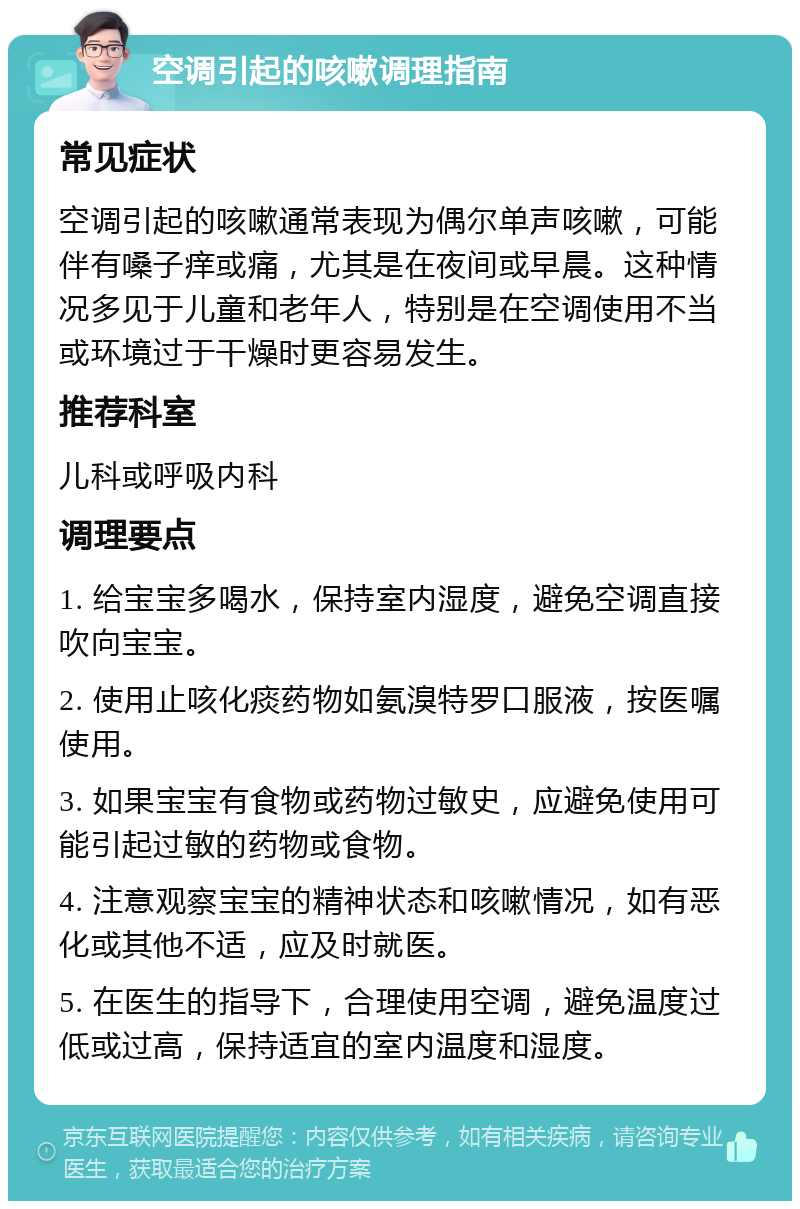 空调引起的咳嗽调理指南 常见症状 空调引起的咳嗽通常表现为偶尔单声咳嗽，可能伴有嗓子痒或痛，尤其是在夜间或早晨。这种情况多见于儿童和老年人，特别是在空调使用不当或环境过于干燥时更容易发生。 推荐科室 儿科或呼吸内科 调理要点 1. 给宝宝多喝水，保持室内湿度，避免空调直接吹向宝宝。 2. 使用止咳化痰药物如氨溴特罗口服液，按医嘱使用。 3. 如果宝宝有食物或药物过敏史，应避免使用可能引起过敏的药物或食物。 4. 注意观察宝宝的精神状态和咳嗽情况，如有恶化或其他不适，应及时就医。 5. 在医生的指导下，合理使用空调，避免温度过低或过高，保持适宜的室内温度和湿度。