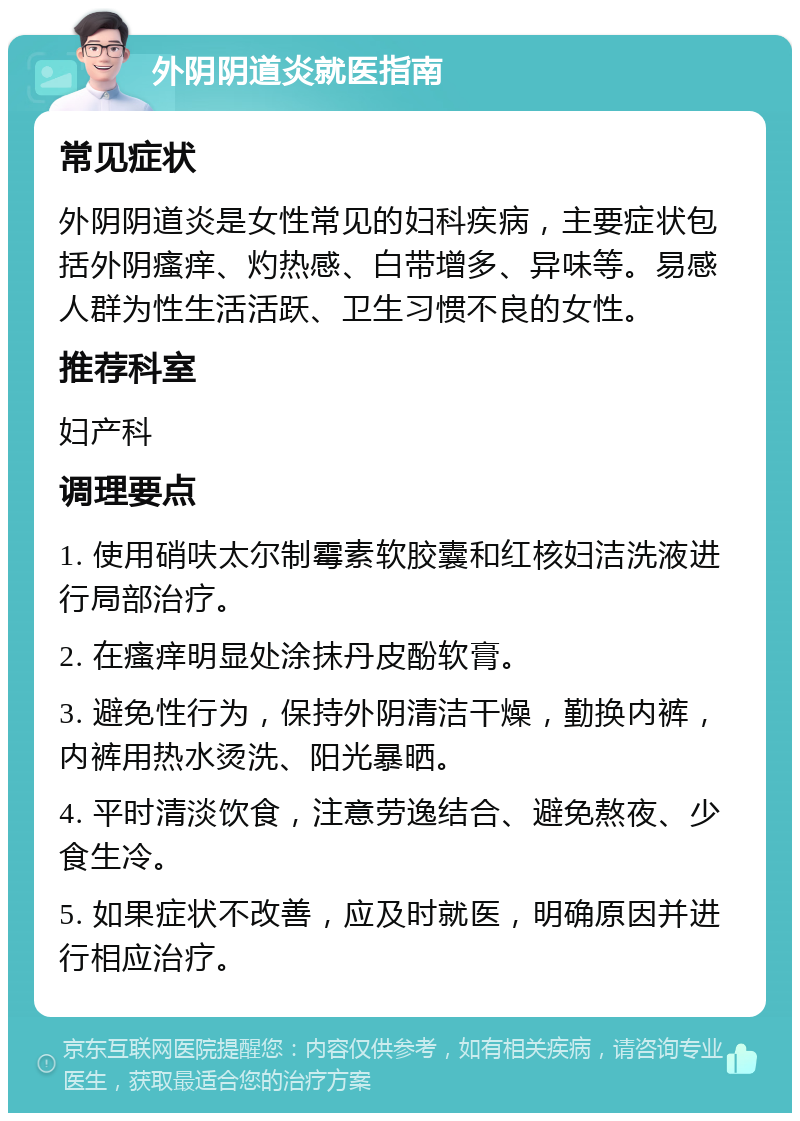 外阴阴道炎就医指南 常见症状 外阴阴道炎是女性常见的妇科疾病，主要症状包括外阴瘙痒、灼热感、白带增多、异味等。易感人群为性生活活跃、卫生习惯不良的女性。 推荐科室 妇产科 调理要点 1. 使用硝呋太尔制霉素软胶囊和红核妇洁洗液进行局部治疗。 2. 在瘙痒明显处涂抹丹皮酚软膏。 3. 避免性行为，保持外阴清洁干燥，勤换内裤，内裤用热水烫洗、阳光暴晒。 4. 平时清淡饮食，注意劳逸结合、避免熬夜、少食生冷。 5. 如果症状不改善，应及时就医，明确原因并进行相应治疗。