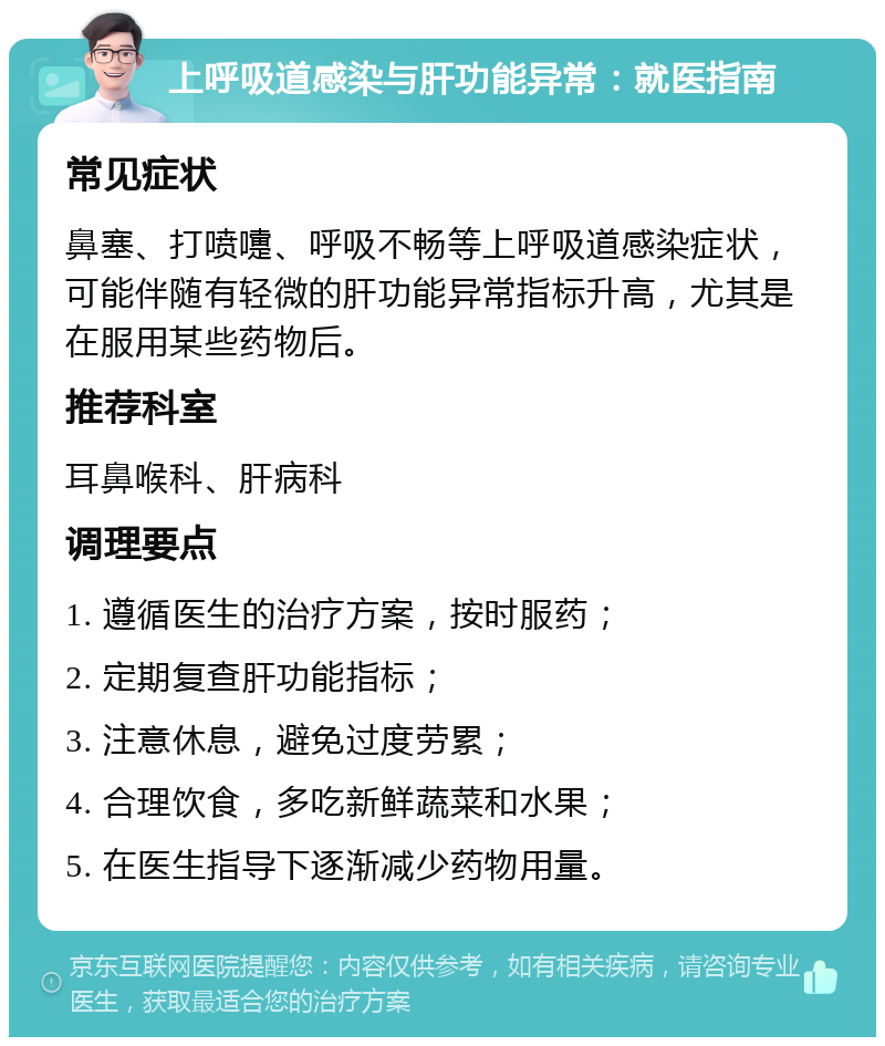 上呼吸道感染与肝功能异常：就医指南 常见症状 鼻塞、打喷嚏、呼吸不畅等上呼吸道感染症状，可能伴随有轻微的肝功能异常指标升高，尤其是在服用某些药物后。 推荐科室 耳鼻喉科、肝病科 调理要点 1. 遵循医生的治疗方案，按时服药； 2. 定期复查肝功能指标； 3. 注意休息，避免过度劳累； 4. 合理饮食，多吃新鲜蔬菜和水果； 5. 在医生指导下逐渐减少药物用量。