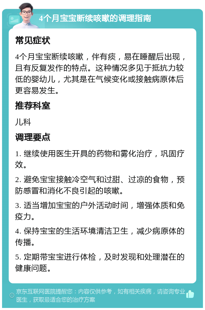 4个月宝宝断续咳嗽的调理指南 常见症状 4个月宝宝断续咳嗽，伴有痰，易在睡醒后出现，且有反复发作的特点。这种情况多见于抵抗力较低的婴幼儿，尤其是在气候变化或接触病原体后更容易发生。 推荐科室 儿科 调理要点 1. 继续使用医生开具的药物和雾化治疗，巩固疗效。 2. 避免宝宝接触冷空气和过甜、过凉的食物，预防感冒和消化不良引起的咳嗽。 3. 适当增加宝宝的户外活动时间，增强体质和免疫力。 4. 保持宝宝的生活环境清洁卫生，减少病原体的传播。 5. 定期带宝宝进行体检，及时发现和处理潜在的健康问题。