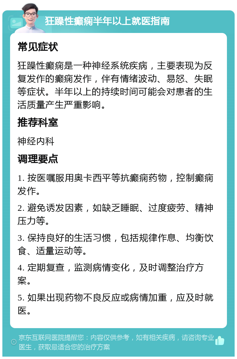 狂躁性癫痫半年以上就医指南 常见症状 狂躁性癫痫是一种神经系统疾病，主要表现为反复发作的癫痫发作，伴有情绪波动、易怒、失眠等症状。半年以上的持续时间可能会对患者的生活质量产生严重影响。 推荐科室 神经内科 调理要点 1. 按医嘱服用奥卡西平等抗癫痫药物，控制癫痫发作。 2. 避免诱发因素，如缺乏睡眠、过度疲劳、精神压力等。 3. 保持良好的生活习惯，包括规律作息、均衡饮食、适量运动等。 4. 定期复查，监测病情变化，及时调整治疗方案。 5. 如果出现药物不良反应或病情加重，应及时就医。