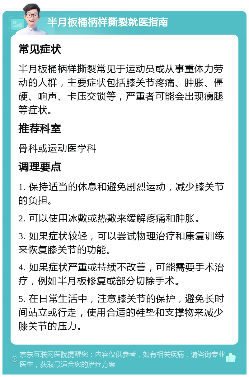 半月板桶柄样撕裂就医指南 常见症状 半月板桶柄样撕裂常见于运动员或从事重体力劳动的人群，主要症状包括膝关节疼痛、肿胀、僵硬、响声、卡压交锁等，严重者可能会出现瘸腿等症状。 推荐科室 骨科或运动医学科 调理要点 1. 保持适当的休息和避免剧烈运动，减少膝关节的负担。 2. 可以使用冰敷或热敷来缓解疼痛和肿胀。 3. 如果症状较轻，可以尝试物理治疗和康复训练来恢复膝关节的功能。 4. 如果症状严重或持续不改善，可能需要手术治疗，例如半月板修复或部分切除手术。 5. 在日常生活中，注意膝关节的保护，避免长时间站立或行走，使用合适的鞋垫和支撑物来减少膝关节的压力。