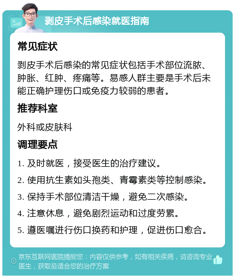 剥皮手术后感染就医指南 常见症状 剥皮手术后感染的常见症状包括手术部位流脓、肿胀、红肿、疼痛等。易感人群主要是手术后未能正确护理伤口或免疫力较弱的患者。 推荐科室 外科或皮肤科 调理要点 1. 及时就医，接受医生的治疗建议。 2. 使用抗生素如头孢类、青霉素类等控制感染。 3. 保持手术部位清洁干燥，避免二次感染。 4. 注意休息，避免剧烈运动和过度劳累。 5. 遵医嘱进行伤口换药和护理，促进伤口愈合。